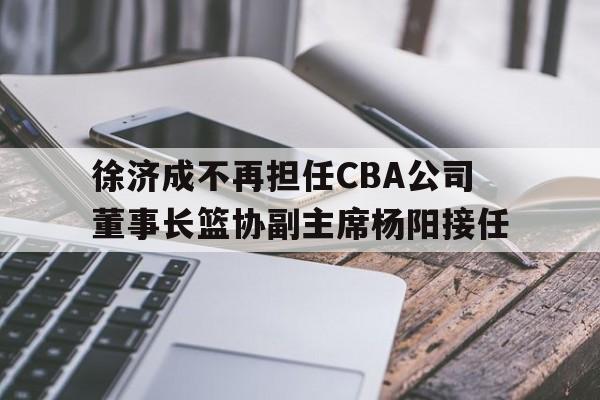 开云·体育-徐济成不再担任CBA公司董事长篮协副主席杨阳接任的简单介绍