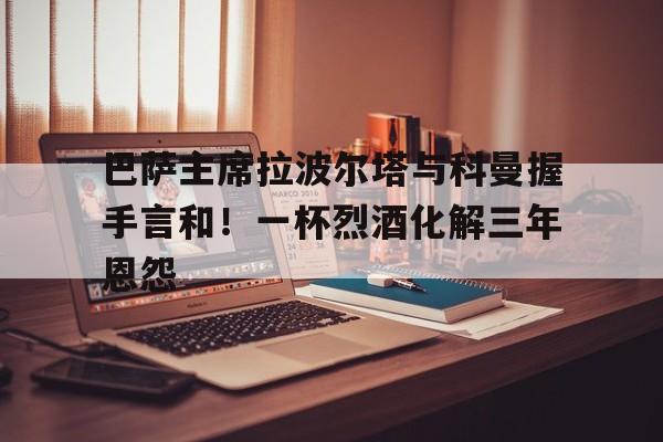开云·体育-关于巴萨主席拉波尔塔与科曼握手言和！一杯烈酒化解三年恩怨的信息