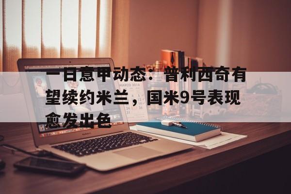 开云·体育-关于一日意甲动态：普利西奇有望续约米兰，国米9号表现愈发出色的信息